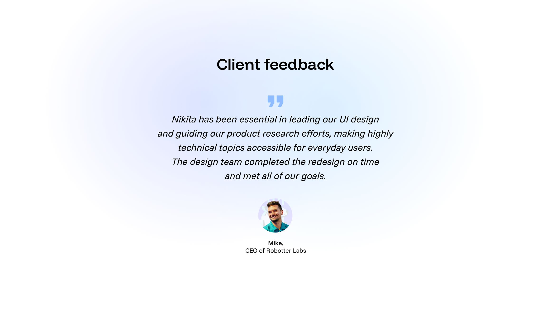 Отзыв Майка, CEO Robotter / Labs, с его портретом: «Nikita has been essential in leading our UI design and guiding our product research efforts, making highly technical topics accessible for everyday users. The design team completed the redesign on time and met all of our goals.»